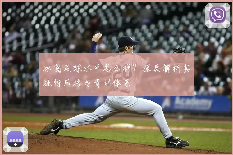 冰岛足球水平怎么样?深度解析其独特风格与青训体系