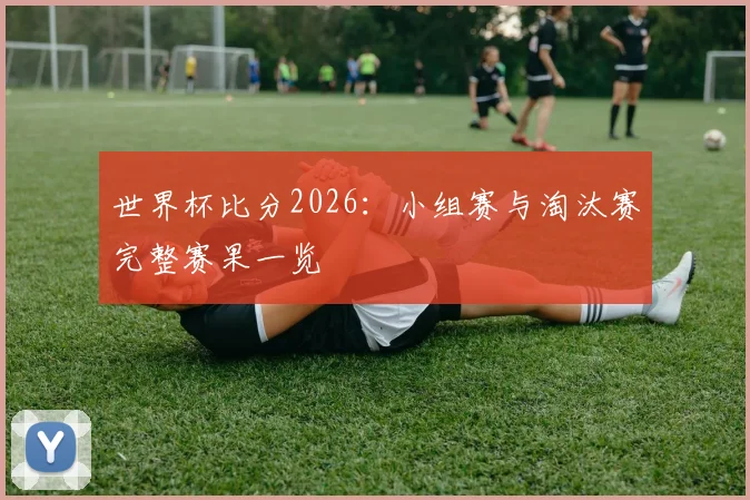 世界杯比分2026：小组赛与淘汰赛完整赛果一览