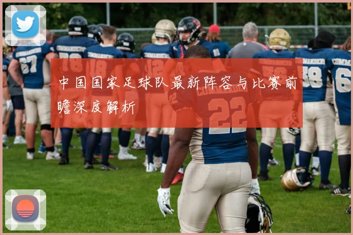 中国国家足球队最新阵容与比赛前瞻深度解析