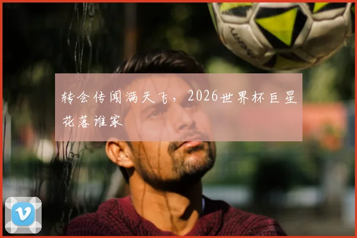 转会传闻满天飞，2026世界杯巨星花落谁家