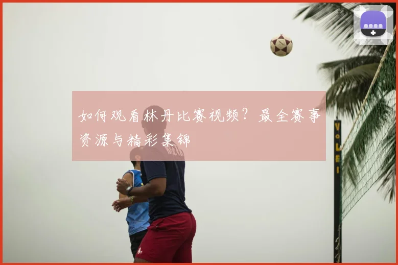 如何观看林丹比赛视频?最全赛事资源与精彩集锦