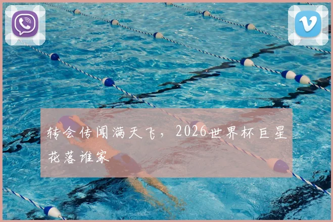 转会传闻满天飞,2026世界杯巨星花落谁家