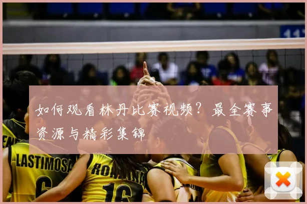 如何观看林丹比赛视频?最全赛事资源与精彩集锦