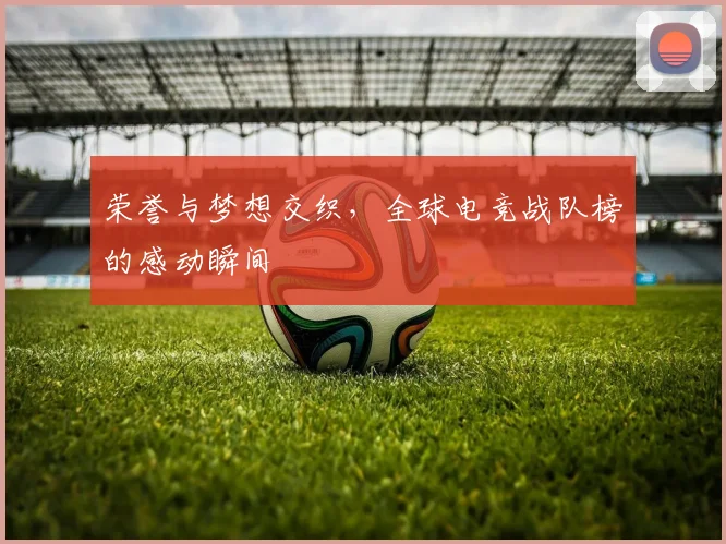 荣誉与梦想交织,全球电竞战队榜的感动瞬间